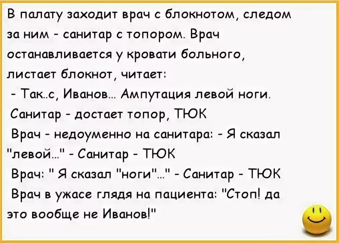 В палату заходит врач с блокнотом, следом за ним - санитар с топором. Врач останавливается у кровати больного, листает блокнот, читает:
- Так-с, Иванов... Ампутация левой ноги.
Санитар - достает топор, ТЮК
Врач - недоуменно на санитара: - Я сказал 