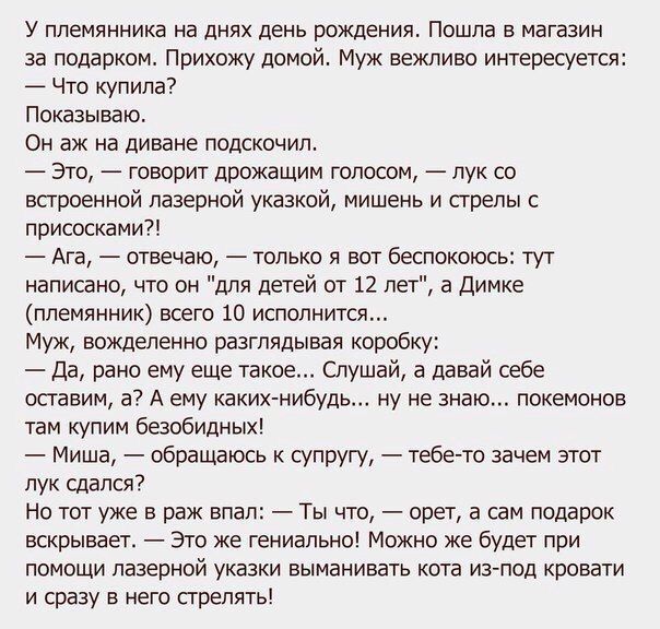 У племянника на днях день рождения. Пошла в магазин за подарком. Прихожу домой. Муж вежливо интересуется: — Что купила? Показываю. Он аж на диване подскочил. — Это, — говорит дрожащим голосом, — лук со встроенной лазерной указкой, мишень и стрелы с присосками?! — Ага, — отвечаю, — только вот беспокоит: тут написано, что 