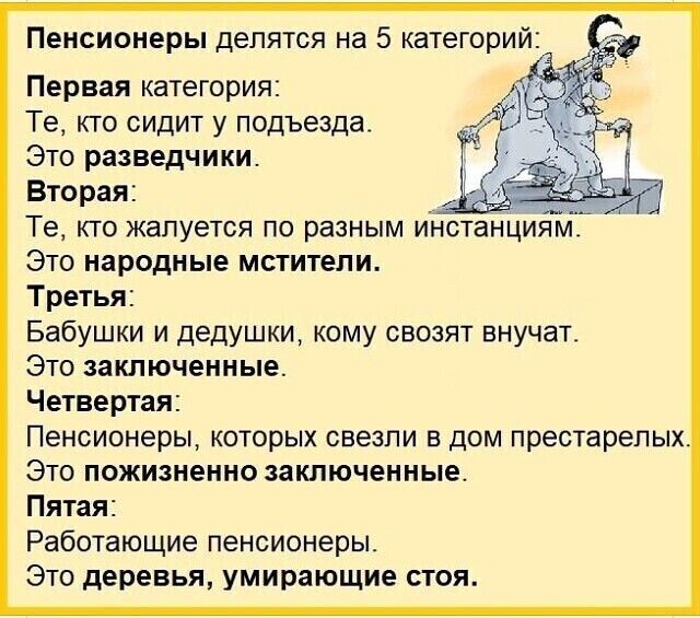 Пенсионеры делятся на 5 категорий:

Первая категория:
Те, кто сидит у подъезда.
Это разведыватели.

Вторая:
Те, кто жалуется по разным инстанциям.
Это народные мстители.

Третья:
Бабушки и дедушки, кому свозят внучат.
Это заключенные.

Четвертая:
Пенсионеры, которых свезли в дом престарелых.
Это пожизненно заключенные.

Пятая:
Работающие пенсионеры.
Это деревья, умирающие стоя.