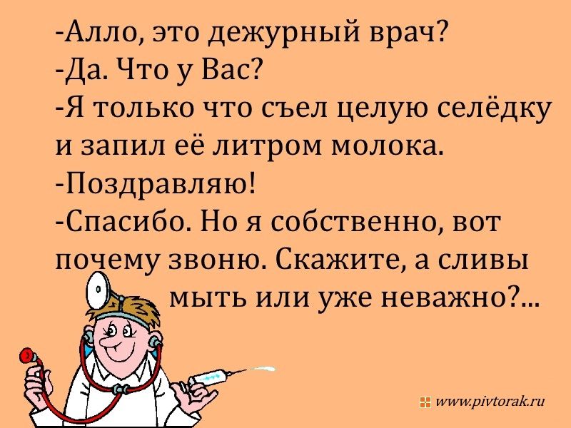 Алло, это дежурный врач? - Да. Что у Вас? - Я только что съел целую селёдку и запил её литром молока. - Поздравляю! - Спасибо. Но я собственно, вот почему звоню. Скажите, а сливу мыть или уже неважно?...