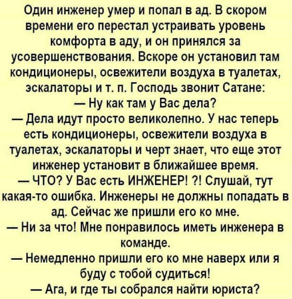 Один инженер умер и попал в ад. В скором времени его перестал устраивать уровень комфорта в аду, и он принялся за усовершенствование. Вскоре он установил там кондиционеры, освежители воздуха в туалетах, эскалаторы и т. п. Господь звонит Сатане:
— Ну как там у Вас дела?
— Дела идут просто великолепно. У нас теперь есть кондиционеры, освежители воздуха в туалетах, эскалаторы и черт знает, что еще этот инженер установил в ближайшие недели.
— ЧТО? У Вас есть ИНЖЕНЕР!?! Слушай, тут какая-то ошибка. Инженеры не должны попадать в ад. Сейчас уже пришли его ко мне.
— Ни за что! Мне понравилось иметь инженера в команде.
— Непременно пришли его ко мне наверх или я буду с тобой судиться!
— Ага, и где ты собирался найти юриста?