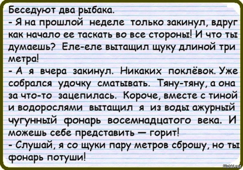 Беседуют два рыбак. - Я на прошлой неделе только закинул, вдруг как начало ее таскать во все стороны! И что ты думаешь? Еле-еле вытащил щуку длиной три метра! - А я вчера закинул. Никаких поклёвок. Уже собрался удочку сматывать. Тяну-тяну, а она за что-то зацепилась. Короче, вместе с тиной и водорослями вытащил из воды ажурный чугунный фонарь восьмидесятого века. И можешь себе представить – горит! - Слушай, а я щуку пару метров сброшу, но ты фонарь потуши!
