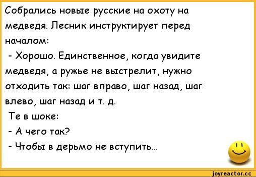 Собрались новые русские на охоту на медведя. Лесник инструктирует перед началом:
- Хорошо. Единственное, когда увидите медведя, а ружье не выстрелит, нужно отходить так: шаг вправо, шаг назад, шаг влево, шаг назад и т. д.
Те в шоке:
- А чего так?
- Чтобы в дерьмо не вступить...