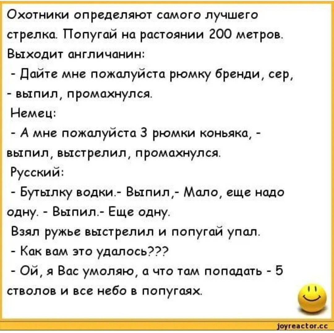 Охотники определяют самого лучшего стрелка. Попугай на расстоянии 200 метров. Выходит англичанин: - Дайте мне пожалуйста рюмку бренди, сер, - выпил, промахнулся. Немец: - А мне пожалуйста 3 рюмки коньяка, - выпил, выстрелил, промахнулся. Русский: - Я бутыльку водки. - Выпил, - Мало, еще надо одну. - Выпил. - Еще одну. Взял ружье, выстрелил и попугай упал. - Как вам это удалось??? - Ой, Я Вас умоляю, а что там попадать - 5 стволов и все небо в попугаях.