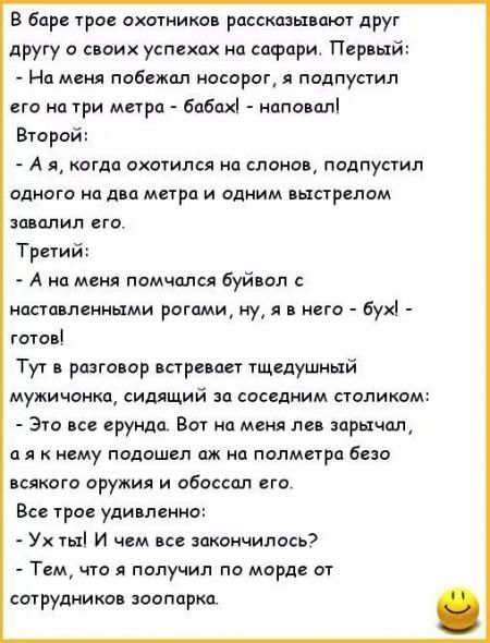 В баре трое охотников рассказывают друг другу о своих успехах на сафари. Первый: - На меня побежал носорог, я подступил его на три метра - бабах! - наповал! Второй: - А я, когда охотился на слонов, подступил одного на два метра и одним выстрелом завалил его. Третий: - А на меня помчался буйвол с наставленными рогами, ну, я в него - бух! - готов! Тут в разговор втягивается щедручный мужичонка, сидящий за соседним столиком: - Это все ерунда. Вот на меня лев заспорил, а я к нему подошёл аж на полметра без всякого оружия и обоссал его. Все трое удивлено: - Ух ты! И чем всё закончилось?