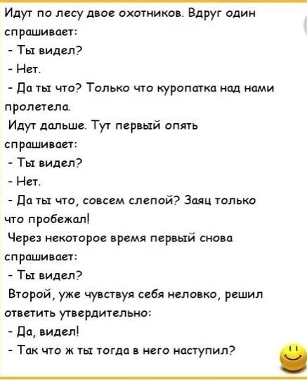 Идут по лесу двое охотников. Вдруг один спрашивает: - Ты видел? - Нет. - Да ты что? Только что куропатка над нами пролетела.

Идут дальше. Тут первый опять спрашивает: - Ты видел? - Нет. - Да ты что, совсем слепой? Зачем только что пробежал!

Через некоторое время первый снова спрашивает: - Ты видел? Второй, уже чувствую себя неловко, решил ответить утверждительно: - Да, видел! - Так что ты тогда в него наступил?