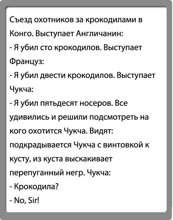 Съезд охотников за крокодилами в Конго. Выступает Англичанин:
- Я убил сто крокодилов. Выступает Француз:
- Я убил двести крокодилов. Выступает Чукча:
- Я убил пятьдесят носеров. Все удивились и решили подсмотреть на кого охотится Чукча. Видят: подкрадывается Чукча с винтовкой к кусту, из куста выскакивает перепуганный негр. Чукча:
- Крокодила?
- No, Sir!