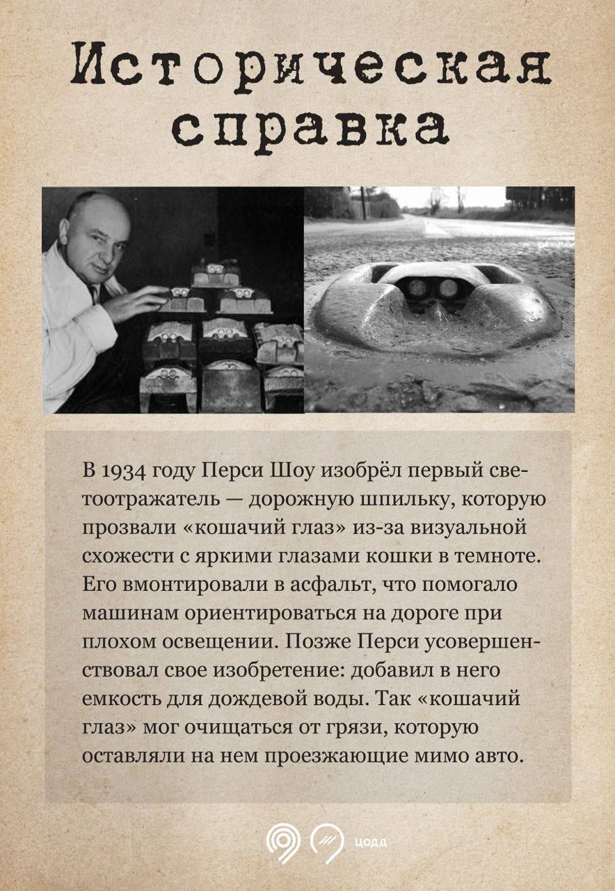Историческая справка

В 1934 году Перси Шоу изобрёл первый светоотражатель — дорожную шпильку, которую прозвали «кошачий глаз» из-за визуальной схожести с яркими глазами кошки в темноте. Его вмонстрировали в асфальт, что помогало машинам ориентироваться на дороге при плохом освещении. Позже Перси усовершенствовал свое изобретение: добавили в него емкость для дождевой воды. Так «кошачий глаз» мог очищаться от грязи, которую оставляли на нем проезжающие мимо авто.
