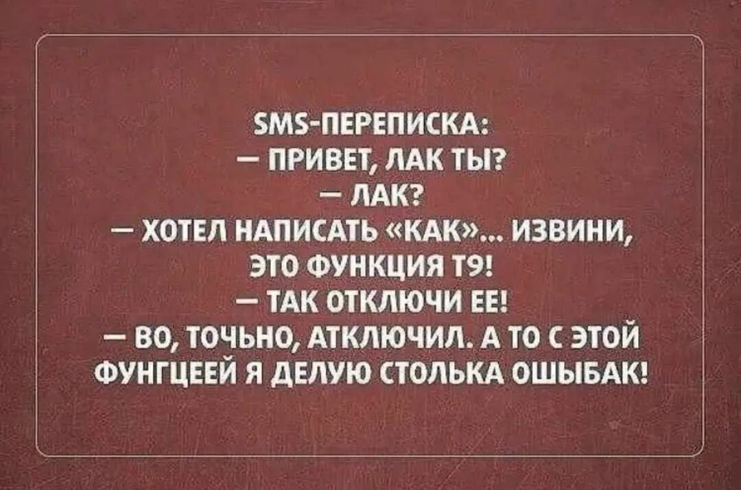 SMS-переписка:
— Привет, лак ты?
— Лак?
— Хотел написать «как»... извини, это функция T9!
— Так отключи ее!
— Во, точно, отключил. А то с этой функцией я делаю столько ошибок!