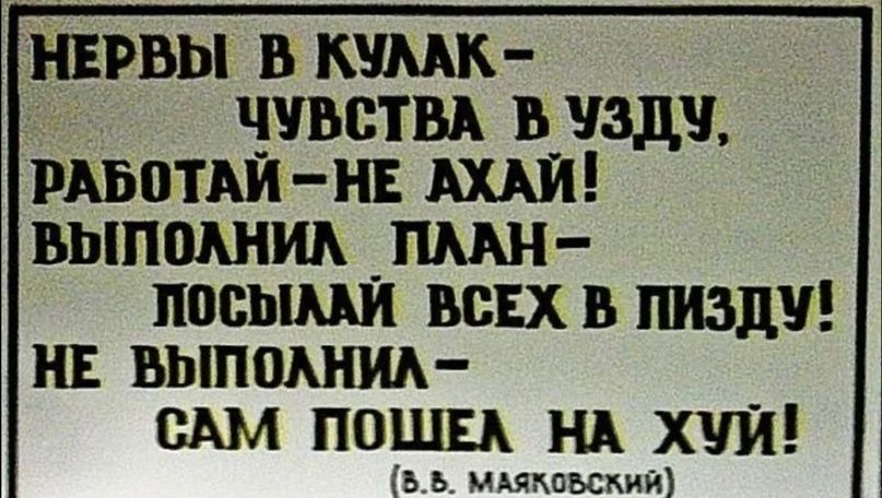 НЕРВЫ В КУЛАК-
ЧУВСТВА В УЗДУ,
РАБОТАЙ-НЕ AHАЙ!
ВЫПОЛНИЛ ПЛАН-
ПОСЫЛАЙ ВСЕХ В ПИЗДУ!
НЕ ВЫПОЛНИЛ-
САМ ПОШЕЛ НА ХУЙ!
(В. В. Маяковский)