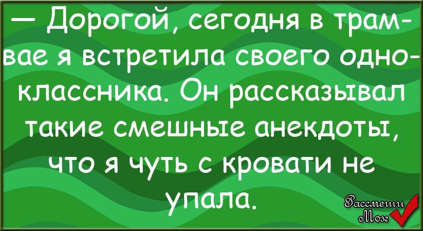 — Дорогой, сегодня в трамвае я встретила своего одноклассника. Он рассказывал такие смешные анекдоты, что я чуть с кровати не упала.