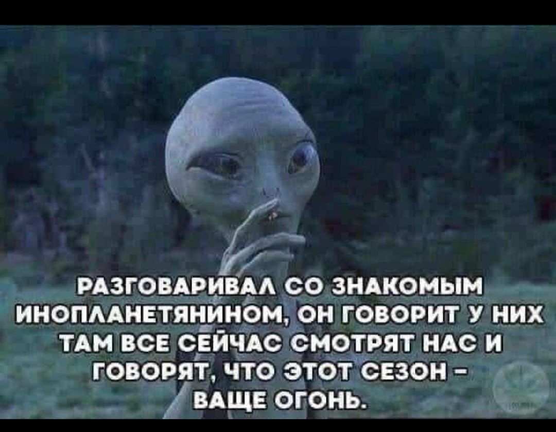 РАЗГОВАРИВАЛ СО ЗНАКОМЫМ ИНОПЛАНЕТЯНИНОМ, ОН ГОВОРИТ У НИХ ТАМ ВСЕ СЕЙЧАС СМОТРЯТ НАС И ГОВОРЯТ, ЧТО ЭТОТ СЕЗОН - ВАШЕ ОГОНЬ.