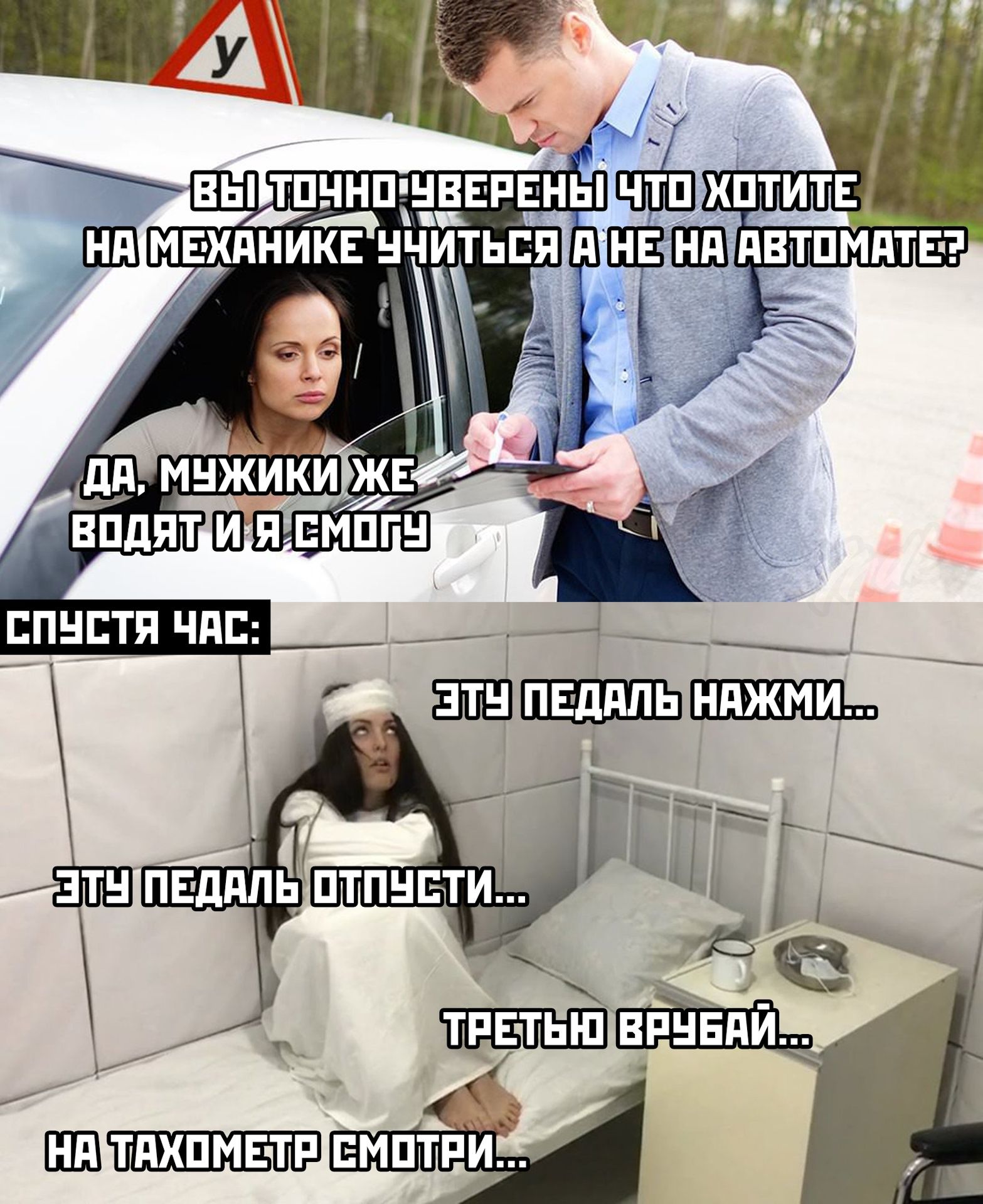 ВЫ ТОЧНО УВЕРЕНЫ ЧТО ХОТИТЕ НА МЕХАНИКЕ УЧИТЬСЯ А НЕ НА АВТОМАТЕ?
ДА, МУЖИЧКИ ЖЕ ВОДЯТ И Я СМОГУ

СПУСТЯ ЧАС:
ЭТУ ПЕДАЛЬ НАЖМИ...
ЭТУ ПЕДАЛЬ ОТПУСТИ...
ТРЕТЬЮ ВРУБАЙ...
НА ТАХОМЕТР СМОТРИ...