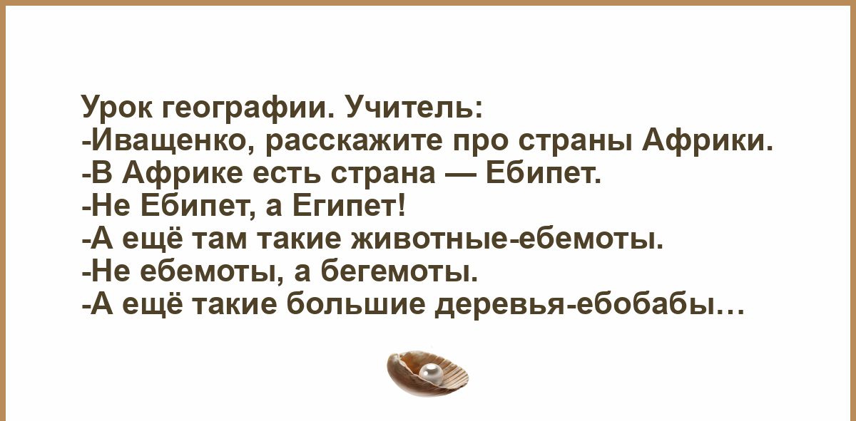Урок географии. Учитель:
-Иващенко, расскажите про страны Африки.
-В Африке есть страна — Ебипет.
-Не Ебипет, а Египет!
-А ещё там такие животные-ебемоты.
-Не ебемоты, а бегемоты.
-А ещё такие большие деревья-ебобабы...