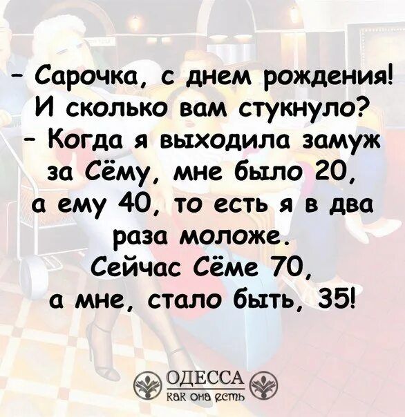 — Сарачка, с днём рождения! И сколько вам стукнуло? — Когда я выходила замуж за Сёму, мне было 20, а ему 40, то есть я в два раза моложе. Сейчас Сёме 70, а мне, стало быть, 35!