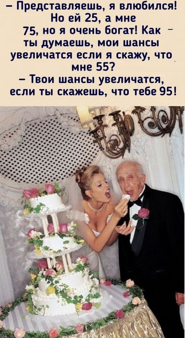 – Представляешь, я влюбился! Но ей 25, а мне 75, но я очень богат! Как – ты думаешь, мои шансы увеличатся если я скажу, что мне 55?  
– Твои шансы увеличатся, если ты скажешь, что тебе 95!