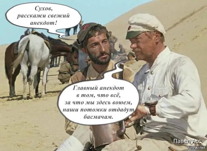 Сухов, расскажи свежий анекдот!
Главный анекдот в том, что всё, за что мы здесь воюем, наши потомки отдадут басмачивам.