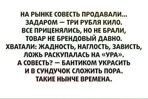 НА РЫНКЕ СОВЕСТЬ ПРОДАВАЛИ... ЗАДАРОМ — ТРИ РУБЛЯ КИЛО.
ВСЕ ПРИЦЕНЯЛИСЬ, НО НЕ БРАЛИ, ТОВАР НЕ БРЕНДОВЫЙ ДАВНО.
ХВАТИЛИ: ЖАДНОСТЬ, НАГЛОСТЬ, ЗАВИСТЬ, ЛОЖЬ РАСКУПИЛАСЬ НА «УРА».
А СОВЕСТЬ? — БАНТИКОМ УКРАСИТЬ И В СУНДУЧОК СЛОЖИТЬ ПОРУ.
ТАКИЕ НЫНЕЧНЕ ВРЕМЕНА.