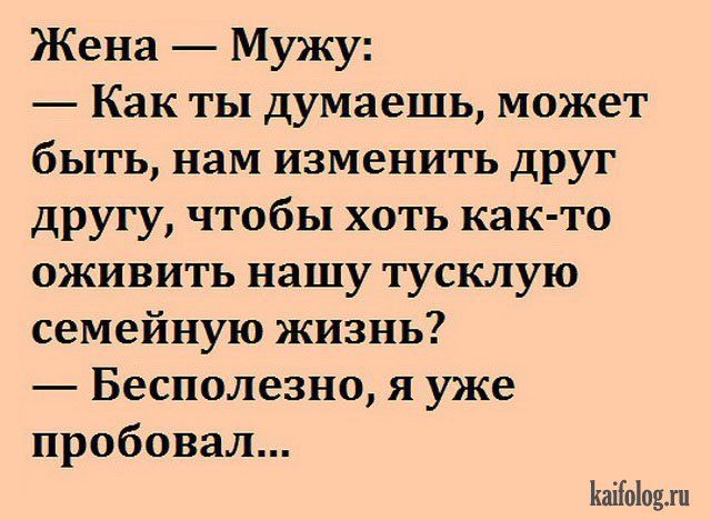 Жена — Мужу:
— Как ты думаешь, может быть, нам изменить друг другу, чтобы хоть как-то оживить нашу тусклую семейную жизнь?
— Бесполезно, я уже пробовал...