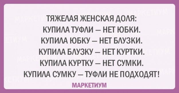 ТЯЖЕЛАЯ ЖЕНСКАЯ ДОЛЯ:
КУПИЛА ТУФЛИ – НЕТ ЮБКИ.
КУПИЛА ЮБКУ – НЕТ БЛУЗКИ.
КУПИЛА БЛУЗКУ – НЕТ КУРТКИ.
КУПИЛА КУРТКУ – НЕТ СУМКИ.
КУПИЛА СУМКУ – ТУФЛИ НЕ ПОХОДЯТ!