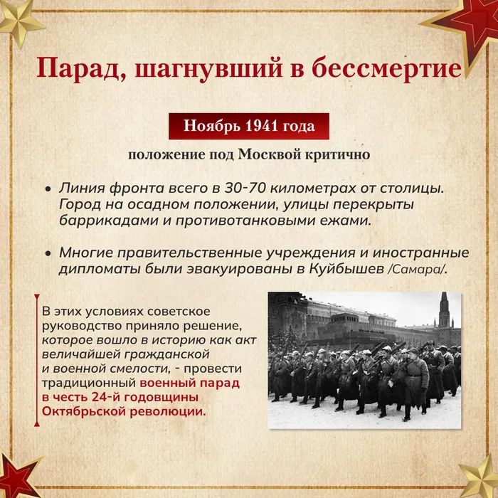 Парад, шагнувший в бессмертие

Ноябрь 1941 года
положение под Москвой критично
- Линия фронта всего в 30-70 километров от столицы. Город на осадном положении, улицы перекрыты баррикадами и противотанковыми ежаками.
- Многие правительственные учреждения и иностранные дипломаты были эвакуированы в Куйбыш/SАМАРА.
- В этих условиях советское руководство приняло решение, которое вошло в историю как акт величайшей гражданской и военной стойкости — традиционный военный парад в честь 24-й годовщины Октябрьской революции.