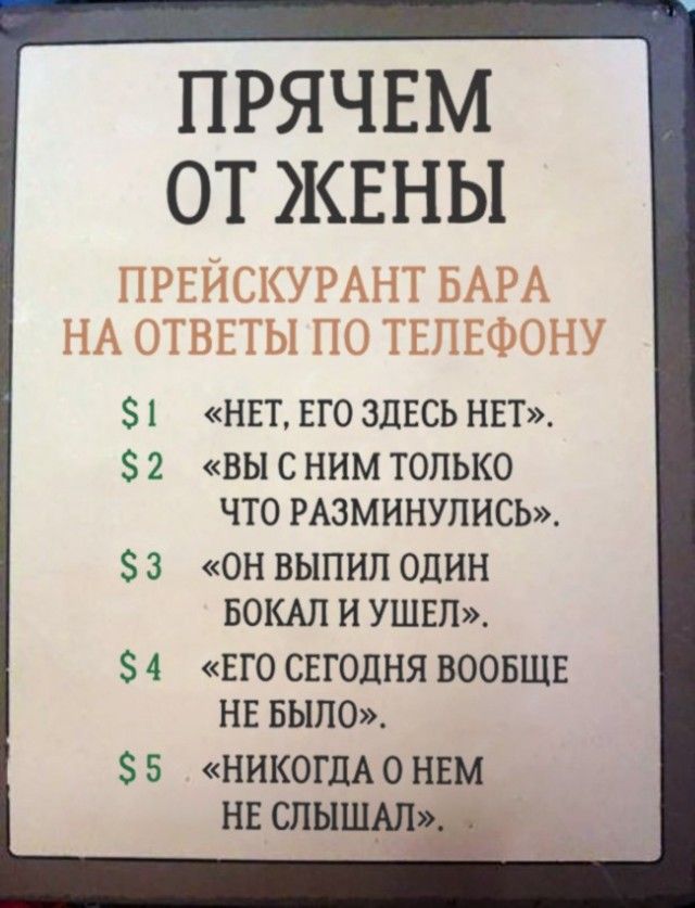 ПРЯЧЕМ ОТ ЖЕНЫ\nПРЕЙСКУРАНТ БАРА НА ОТВЕТЫ ПО ТЕЛЕФОНУ\n$1 «НЕТ, ЕГО ЗДЕСЬ НЕТ».\n$2 «ВЫ С НИМ ТОЛЬКО ЧТО РАЗМИНУЛИСЬ».\n$3 «ОН ВЫПИЛ ОДИН БОКАЛ И УШЕЛ».\n$4 «ЕГО СЕГОДНЯ ВООБЩЕ НЕ БЫЛО».\n$5 «НИКОГДА О НЕМ НЕ СЛЫШАЛ».