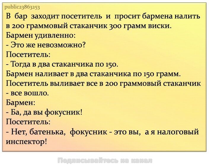 В бар заходит посетитель и просит налить в 200-граммовый стакан виски 300 грамм. Бармен: это невозможно? Посетитель: тогда в два по 150. Бармен наливает по 150. Посетитель выливает всё в 200-граммовый стаканчик — вошло. Бармен: Ба, да вы фокусник! Посетитель: Нет, батенька, фокусник — это вы, а я налоговый инспектор!