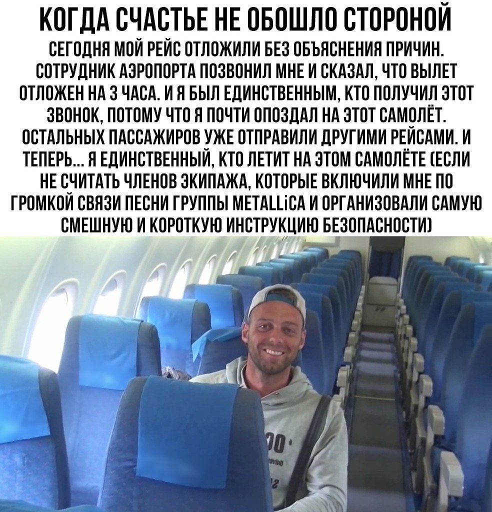 КОГДА СЧАСТЬЕ НЕ ОБОШЛО СТОРОНОЙ
СЕГОДНЯ МОЙ РЕЙС ОТЛОЖИЛИ БЕЗ ОБЪЯСНЕНИЙ ПРИЧИН. СОТРУДНИК АЭРОПОРТА ПОЗВОНИЛ МНЕ И СКАЗАЛ, ЧТО ВЫЛЕТ ОТЛОЖЕН НА 3 ЧАСА. Я БЫЛ ЕДИНСТВЕННЫМ, КТО получил этот ЗВОНОК, ПОТОМУ ЧТО Я ПОЧТИ ОПОЗДАЛ НА ЭТОТ САМОЛЁТ. ОСТАЛЬНЫХ ПАССАЖИРОВ УЖЕ ОТПРАВИЛИ ДРУГИМИ РЕЙСАМИ. И ТЕПЕРЬ... Я ЕДИНСТВЕННЫЙ, КТО ЛЕТИТ НА ЭТОМ САМОЛЁТЕ (если не считать членов экипажа, которые включили мне по громкой связи ПЕСНИ ГРУППЫ METALLICA и организовали самую смешную и короткую инструкцию по безопасности)
