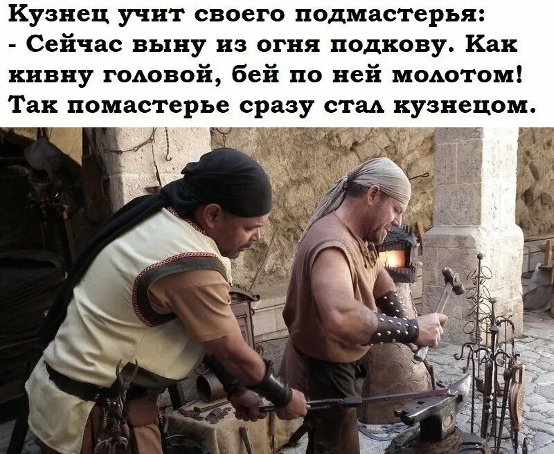 Кузнец учит своего подмастерья:
- Сейчас выкуну из огня подкову. Как кивну головой, бей по ней молотом!
Так подмастерье сразу стал кузнецом.