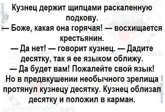 Кузнец держит щипцами раскаленную подкову. — Боже, какая она горячая! — восхищается крестьянин. — Да нет! — говорит кузнец. — Дадите десятку, так я ее языком облизал. — Да будет вам! Пожалейте свой язык! Но в преддверии необычного зрелища протянул кузнецу десятку. Кузнец облизал десятку и положил в карман.