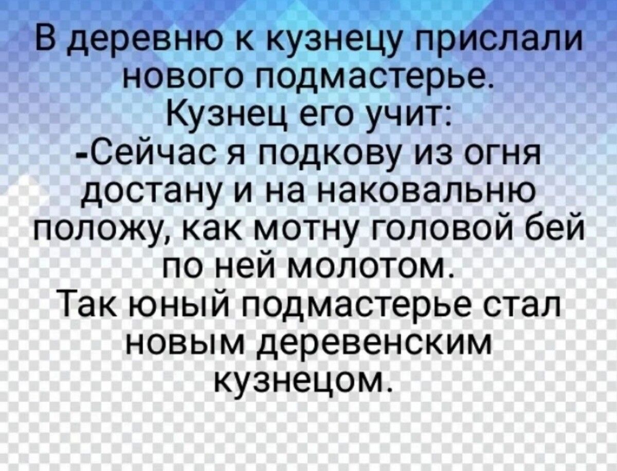 В деревню к кузнецу прислали нового подмастерья. Кузнец его учит: -Сейчас я подкову из огня достану и на наковальню положу, как молот головой бей по ней молотом. Так юный подмастер стал новым деревенским кузнецом.