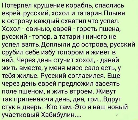 Потерпел крушение корабль, спаслись еврей, русский, хохол и татарин. Плывая к острову каждый схватил что успел. Хохол — свинью, еврей — горсть пшена, русский — горсть пшена, а татарин ничего не успел взять. Доплыли до острова, русский срубил себе избу топором и живет в ней. Через день стучит хохол: давай жить вместе, у меня мясо-сало есть, у тебя жилье. Русский согласился. Еще через день еврей предложил заселять поле пшном, и жить втроем. Живут так припеваючи день, два, три... Вдруг стук в дверь. -Кто там? -Это я ваш новый участковый Хабибуллин...