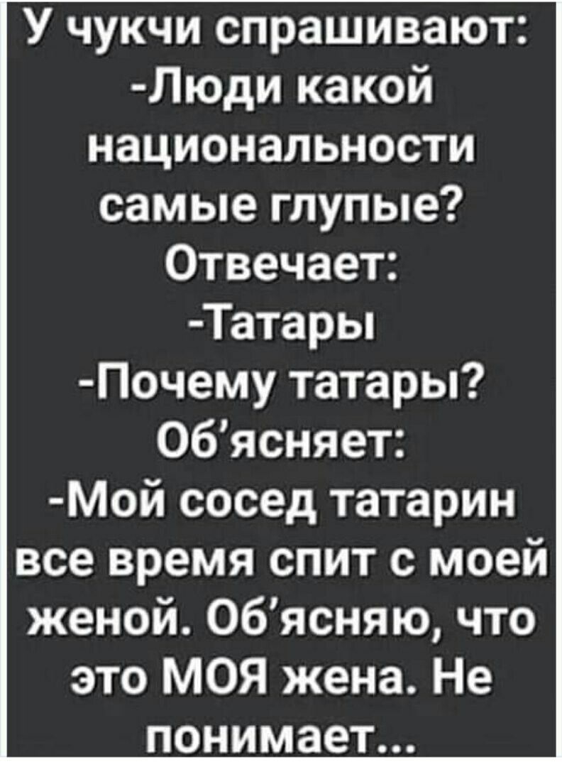 У чукчи спрашивают: -Люди какой национальности самые глупые? Отвечает: -Татары -Почему татары? Объясняет: -Мой сосед татарин все время спит с моей женой. Объясняю, что это МОЯ жена. Не понимает...