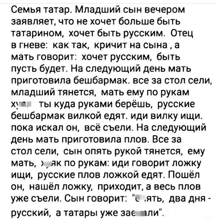 Семья татар. Младший сын вечером заявил, что не хочет больше быть татарином, хочет быть русским. Отец в гневе: как так? кричит на сына, мать говорит: хочет русским — пусть будет. На следующий день мать приготовила бешбармак. Все за стол сели, младший тянется, мать ему по рукам х… иди врукам ищи, русские плов ложкой едят.
