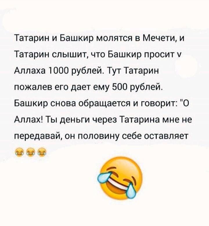 Татарин и Башкир молятся в мечети, и Татарин слышит, что Башкир просит у Аллаха 1000 рублей. Тут Татарин пожалел его и дал ему 500 рублей. Башкир снова обращается и говорит: «О Аллах! Ты деньги через Татарина мне не передавай, он половину себе оставляет» 😂😂😂