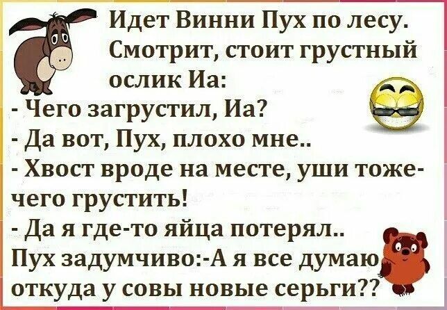 Идет Винни Пух по лесу. Смотрит, стоит грустный ослик Иа: — Чего загрустил, Иа? — Да вот, Пух, плохо мне... — Хвост вроде на месте, уши тоже — чего грустить! — Да я где-то яйца потерял... Пух задумчиво: — А я все думаю откуда у совы новые серьги?!?