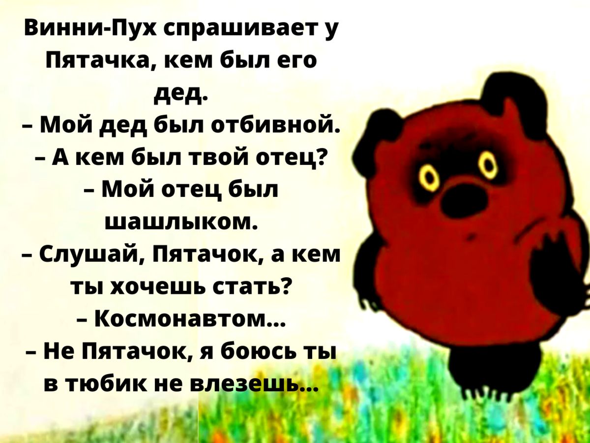 Винни-Пух спрашивает у Пятачка, кем был его дед. - Мой дед был отбивной. - А кем был твой отец? - Мой отец был шашлыком. - Слушай, Пятачок, а кем ты хочешь стать? - Космонавтом... - Не Пятачок, я боюсь ты вюбик не влезешь...