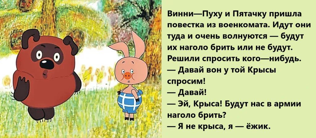 Винни—Пуху и Пятачку пришла повестка из военкомата. Идут они туда и очень волнуются — будут их нагло бить или не будут.\nРешили спросить кого—нибудь.\n— Давай вон у той Крысы спросим!\n— Давай!\n— Эй, Крыса! Будут нас в армию наголо бить?\n— Я не крыса, я — ёжик.