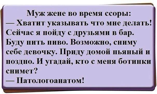 Муж же во время ссоры: — Хватит указывать что мне делать! Сейчас я пойду с друзьями в бар. Буду пить. Возможно, сниму себе девочку. Приду домой пьяный и поздно. И угадай, кто с меня ботинки снимет? — Патологоанатом!