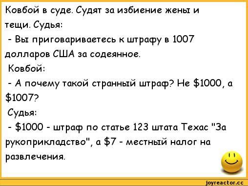 Ковбой в суде. Судят за избиение жены и тещи. Судья: - Вы приговариваетеcь к штрафу в 1007 долларов США за содеянное. Ковбой: - А почему такой странный штраф? Не $1000, а $1007? Судья: - $1000 - штраф по статье 123 штата Техас 