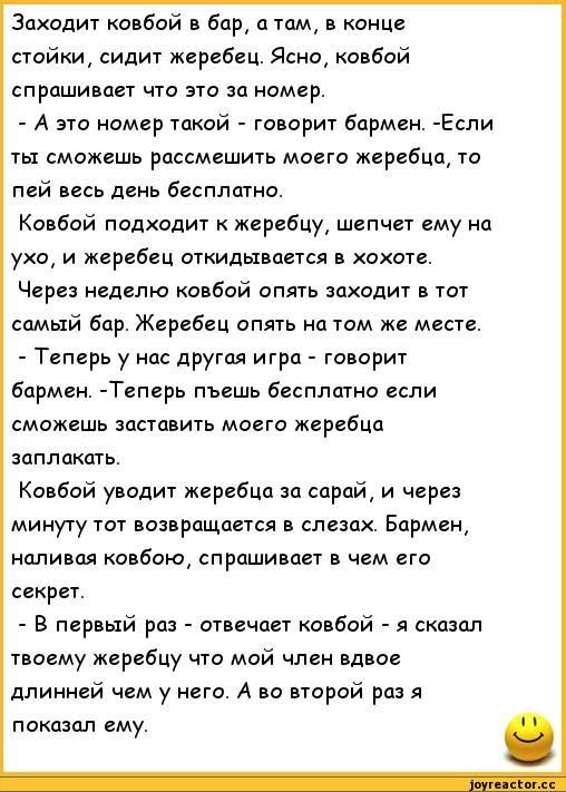 Заходит ковбой в бар, а там в конце стойки сидит жеребец. Бармен говорит: это номер такой — если ты сможешь рассмешить моего жеребца, то пей всю неделю бесплатно. Ковбой подходит к жеребцу, шепчет ему на ухо, и жеребец откатывается в хохоте. Через неделю ковбой снова заходит в тот самый бар. Теперь жеребец снова на месте. - Теперь п----- если сможешь заставить моего жеребца заплакать. Ковбой уводит жеребца за сарай, и через минуту тот возвращается в слезах. Бармен спрашивает в чем секрет. - В первый раз сказал жеребцу что мой член вдвое длиннее чем у него. А во второй раз я показал ему.