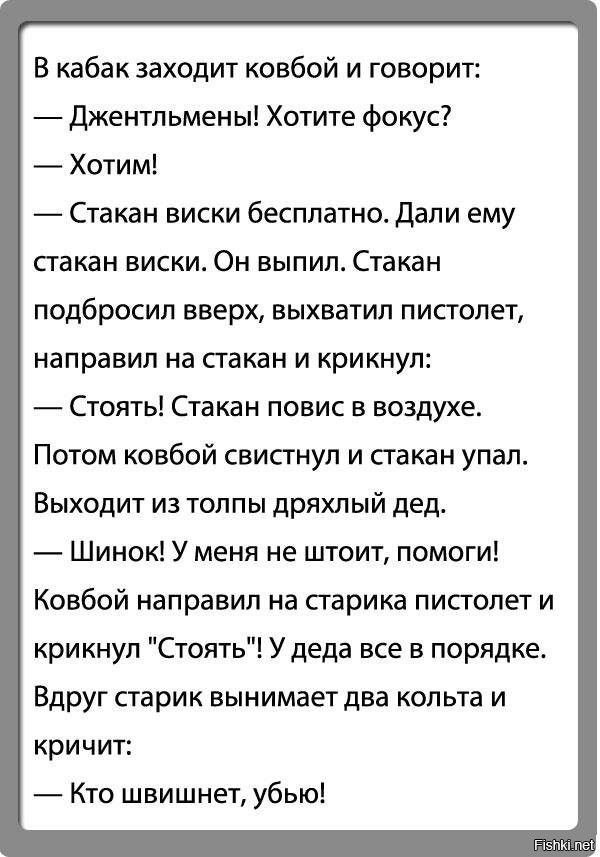 В кабак заходит ковбой и говорит: — Джентльмены! Хотите фокус? — Хотим! — Стакан виски бесплатно. Дали ему стакан. Он выпил, поднял стакан, выхватил пистолет и крикнул: — Стоять! Стакан повис в воздухе. Потом ковбой свистнул — стакан упал. Из толпы выходит дед: — Шинок! У меня не шит, помоги! Ковбой направил пистолет на старика и крикнул: — Стоять! У деда все в порядке. Вдруг дед вынимает два кольта и кричит: — Кто швиншнет, убью!
