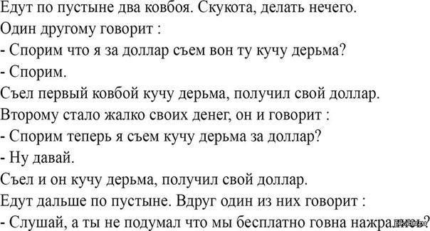 Едут по пустыне два ковбоя. Скука. Один говорит: — Спорим что за доллар съем вот эту кучу дерьма? — Спорим. Съел первый — получил доллар. Второй пожалел денег: — Спорим теперь я съем за доллар? — Давай. Съел и он — получил доллар. Едут дальше. Один говорит: — Слушай, а ты не думал, что мы бесплатно говна нажираемся?