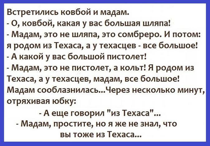 Встречились ковбой и мадам.\n- О, ковбой, какая у вас большая шляпа!\n- Мадам, это не шляпа, это сомбреро. И потом: я родом из Техаса, а у техасцев - все большее!\n- А какой у вас большой пистолет!\n- Мадам, это не пистолет, а кольт! Я родом из Техаса, а у техасцев, мадам, все большее!\nМадам сообразилась...Через несколько минут, отряхяв юбку:\n- А еще говорил 'из Техаса'...\n- Мадам, простите, но я же не знал, что вы тоже из Техаса...