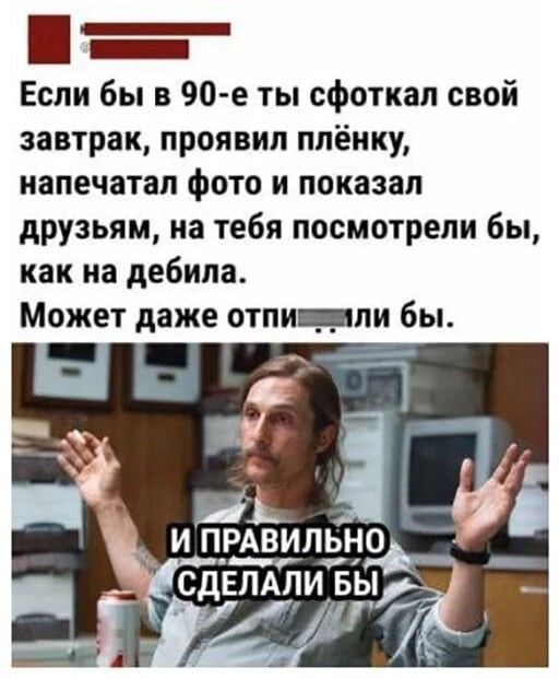 Если бы в 90-е ты сфоткал свой завтрак, проявил плёнку, напечатал фото и показал друзьям, на тебя посмотрели бы, как на дебила. Может даже отпилили бы. И правильно сделали бы.