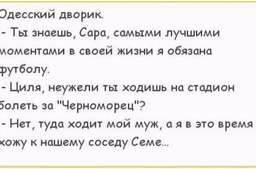Одесский дворик.\n- Ты знаешь, Сара, самыми лучшими моментами в своей жизни я обязан футболу.\n- Циля, неужели ты ходишь на стадион болеть за 