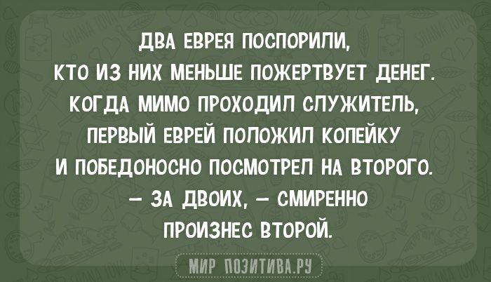 ДВА ЕВРЕЯ ПОСПОРИЛИ, КТО ИЗ НИХ МЕНЬШЕ ПОЖЕРТУЕТ ДЕНЕГ. КОГДА МИМО ПРОХОДИЛ СЛУЖИТЕЛЬ, ПЕРВЫЙ ЕВРЕЙ ПОЛОЖИЛ КОПЕЙКУ И ПОБЕДОНОСНО ПОСМОТРЕЛ НА ВТОРОГО. — ЗА ДВОИХ, — СМиренно ПРОИЗНЕС ВТОРОЙ.