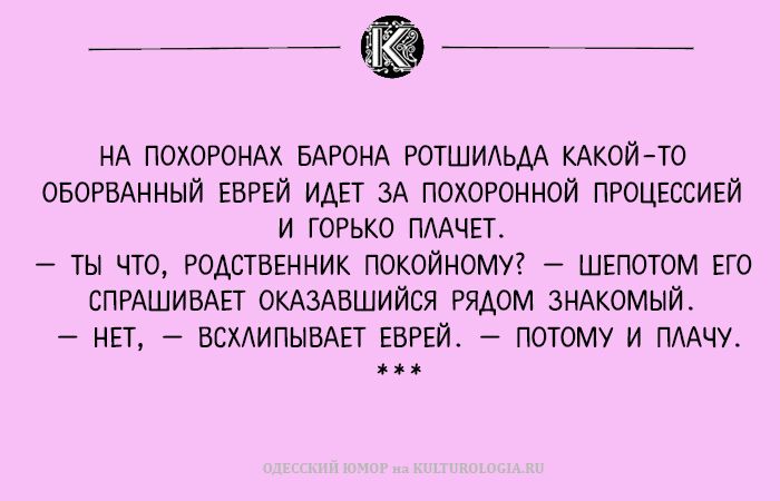 НА ПОХОРОНАХ БАРОНА РОТШИЛЬДА КАКОЙ-ТО ОБОРОВАННЫЙ ЕВРЕЙ ИДЕТ ЗА ПОХОРОННОЙ ПРОЦЕССИЕЙ И ГОРЬКО ПЛАЧЕТ. — ТЫ ЧТО, РОДСТВЕННИК ПОКОЙНОМУ? — ШЕПОТОМ ЕГО СПРАШИВАЕТ ОКАЗАВШИЙСЯ РЯДОМ ЗНАКОМИЙ. — НЕТ, — ВСХЛЫПЫВАЕТ ЕВРЕЙ. — ПОТОМУ И ПЛАЧУ.