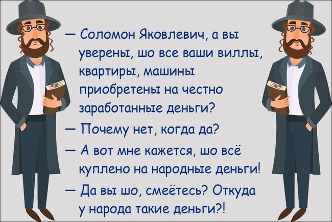 — Соломон Яковлевич, а вы уверены, шо все ваши виллы, квартиры, машины приобретены на честно заработанные деньги? 
— Почему нет, когда да? 
— А вот мне кажется, шо всё куплено на народные деньги! 
— Да вы шо, смеётесь? Откуда у народа такие деньги?!