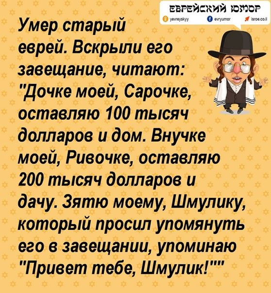 Умер старый еврей. Вскрыли его завещание, читают: 'Дочке моей, Сарачке, оставляю 100 тысяч долларов и дом. Внучке моей, Ривочке, оставляю 200 тысяч долларов и дачу. Зятю моему, Шмулку, который просил упомянуть его в завещании, упоминаю: 'Привет тебе, Шмулку!''